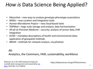 How is Data Science Being Applied?
• Moonshot – new ways to analyze genotype-phenotype associations
• MODs – new curation and integration tools
• Human Microbiome Project – new cloud based tools
• TOPMed – large scale storage and analysis; data harmonization
• All-of-Us Precision Medicine – security; analysis of sensor data; EHR
integration
• ECHO – metadata descriptions of health and environmental data;
application of geospatial methods
• BRAIN – methods for network analysis, visualization
All:
Analytics, the Commons, FAIR, sustainability, workforce
10
Wilkinson et al The FAIR Guiding Principles for
scientific data management and stewardship. Sci
Data. 2016 Mar 15;3:160018
https://datascience.nih.gov/TheCommons
 