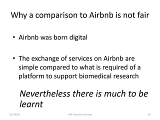 Why a comparison to Airbnb is not fair
• Airbnb was born digital
• The exchange of services on Airbnb are
simple compared to what is required of a
platform to support biomedical research
Nevertheless there is much to be
learnt
02/14/18 UVA Genome Sciences 19
 