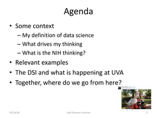 Agenda
• Some context
– My definition of data science
– What drives my thinking
– What is the NIH thinking?
• Relevant examples
• The DSI and what is happening at UVA
• Together, where do we go from here?
02/14/18 UVA Genome Sciences 3
 