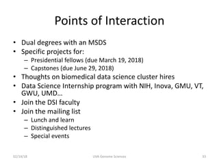 Points of Interaction
• Dual degrees with an MSDS
• Specific projects for:
– Presidential fellows (due March 19, 2018)
– Capstones (due June 29, 2018)
• Thoughts on biomedical data science cluster hires
• Data Science Internship program with NIH, Inova, GMU, VT,
GWU, UMD…
• Join the DSI faculty
• Join the mailing list
– Lunch and learn
– Distinguished lectures
– Special events
02/14/18 UVA Genome Sciences 33
 