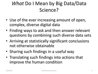 What Do I Mean by Big Data/Data
Science?
• Use of the ever increasing amount of open,
complex, diverse digital data
• Finding ways to ask and then answer relevant
questions by combining such diverse data sets
• Arriving at statistically significant conclusions
not otherwise obtainable
• Sharing such findings in a useful way
• Translating such findings into actions that
improve the human condition
02/14/18 UVA Genome Sciences 4
 