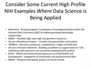 Consider Some Current High Profile
NIH Examples Where Data Science is
Being Applied
• Moonshot - Bringing together 5 petabytes of homogenized data within the
Genome Data Commons (GDC) to explore genotype-phenotype
relationships
• MODs – Multiple high value high cost genomic resources
• Human Microbiome Project – microbe characterization and analysis
• TOPMed – Genomic, proteomic, metabolomic, image and EHR data
• All-of-Us Precision Medicine - Building a platform to support data on >1M
individuals with extensive and constantly updated health profiles
• ECHO – Effects of Environmental Exposures on Child Health and
Development - Integration of child health and environmental data
• BRAIN - Temporal and spatial analysis of neural circuits
9
 