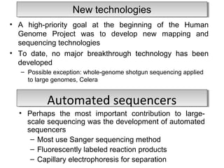 NNeeww tteecchhnnoollooggiieess 
• A high-priority goal at the beginning of the Human 
Genome Project was to develop new mapping and 
sequencing technologies 
• To date, no major breakthrough technology has been 
developed 
– Possible exception: whole-genome shotgun sequencing applied 
to large genomes, Celera 
AAuuttoommaatteedd sseeqquueenncceerrss 
• Perhaps the most important contribution to large-scale 
sequencing was the development of automated 
sequencers 
– Most use Sanger sequencing method 
– Fluorescently labeled reaction products 
– Capillary electrophoresis for separation 
 
