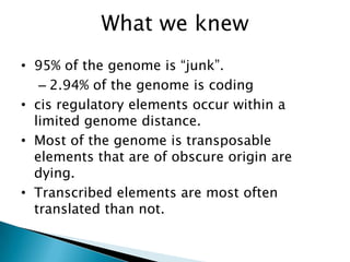 What we knew
• 95% of the genome is “junk”.
   – 2.94% of the genome is coding
• cis regulatory elements occur within a
  limited genome distance.
• Most of the genome is transposable
  elements that are of obscure origin are
  dying.
• Transcribed elements are most often
  translated than not.
 