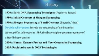 History
1970s: Early DNA Sequencing Techniques (Frederick Sanger)
1980s: Initial Concepts of Shotgun Sequencing
1990s: Shotgun Sequencing of Small Genomes (Bacteria, Virus)
Notable achievements include the sequencing of the bacterium
Haemophilus influenzae in 1995, the first complete genome sequence of
a free-living organism.
2000s: Human Genome Project and Next-Generation Sequencing
2005: Rapid Advances in NGS Technologies
 