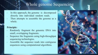 Whole genome Sequencing
• In this approach, the genome is decomposed
directly into individual random reads.
• Then attempts to assemble the genome as a
whole.
Principle:
• Randomly fragment the genomic DNA into
small, overlapping fragments.
• Sequence the fragments using high-throughput
sequencing technologies.
• Assemble the sequence reads into contiguous
sequences using computational algorithms.
 