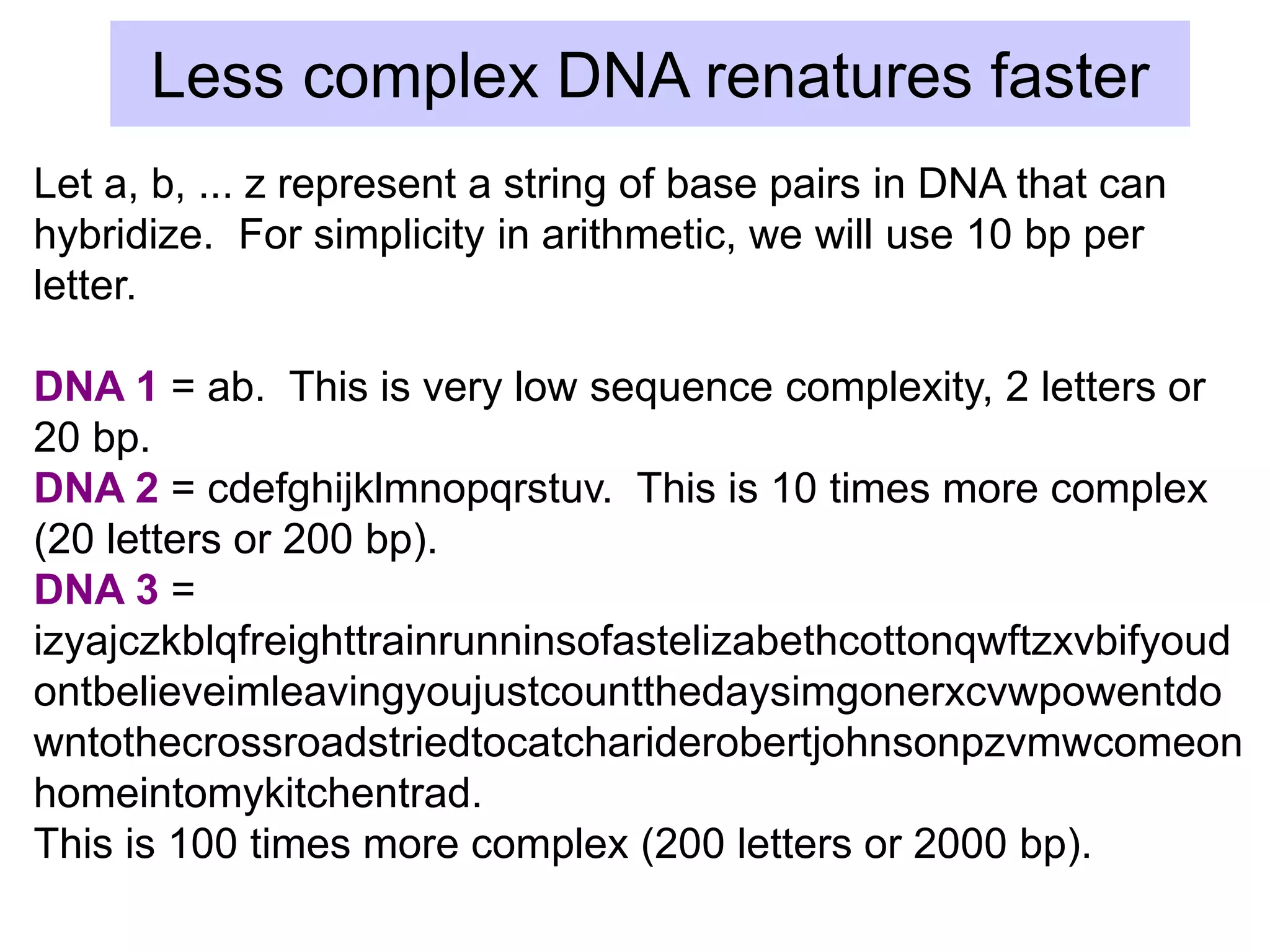 Less complex DNA renatures faster
Let a, b, ... z represent a string of base pairs in DNA that can
hybridize. For simplicity in arithmetic, we will use 10 bp per
letter.
DNA 1 = ab. This is very low sequence complexity, 2 letters or
20 bp.
DNA 2 = cdefghijklmnopqrstuv. This is 10 times more complex
(20 letters or 200 bp).
DNA 3 =
izyajczkblqfreighttrainrunninsofastelizabethcottonqwftzxvbifyoud
ontbelieveimleavingyoujustcountthedaysimgonerxcvwpowentdo
wntothecrossroadstriedtocatchariderobertjohnsonpzvmwcomeon
homeintomykitchentrad.
This is 100 times more complex (200 letters or 2000 bp).
 