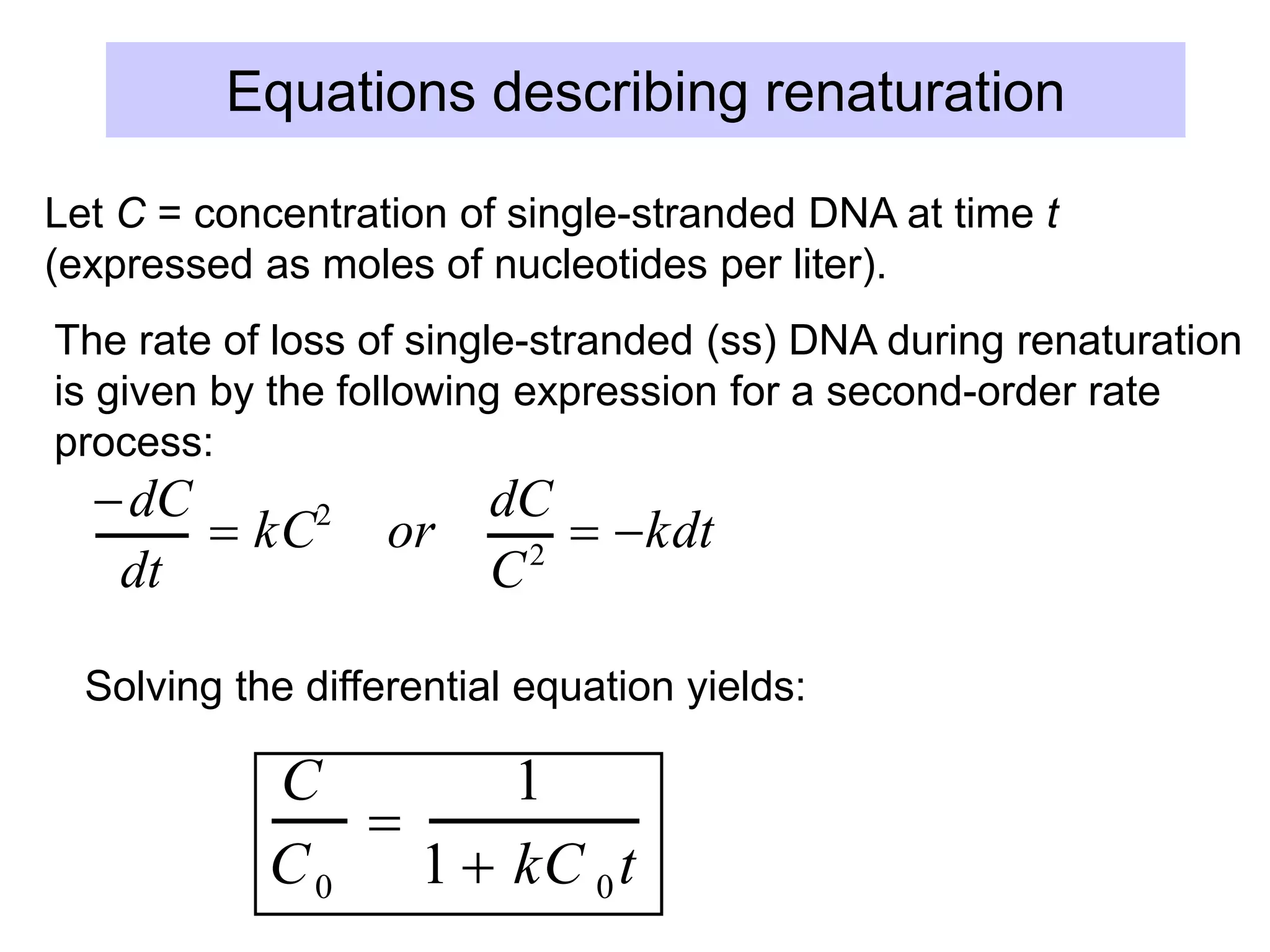 Equations describing renaturation
dC
dt
 kC2
or
dC
C2
 kdt
dC
C
2
0
t
  k dt
0
t


1
C 0
t
 kt
0
t
C
C0

1
1  kC 0t
Let C = concentration of single-stranded DNA at time t
(expressed as moles of nucleotides per liter).
The rate of loss of single-stranded (ss) DNA during renaturation
is given by the following expression for a second-order rate
process:
Solving the differential equation yields:
 