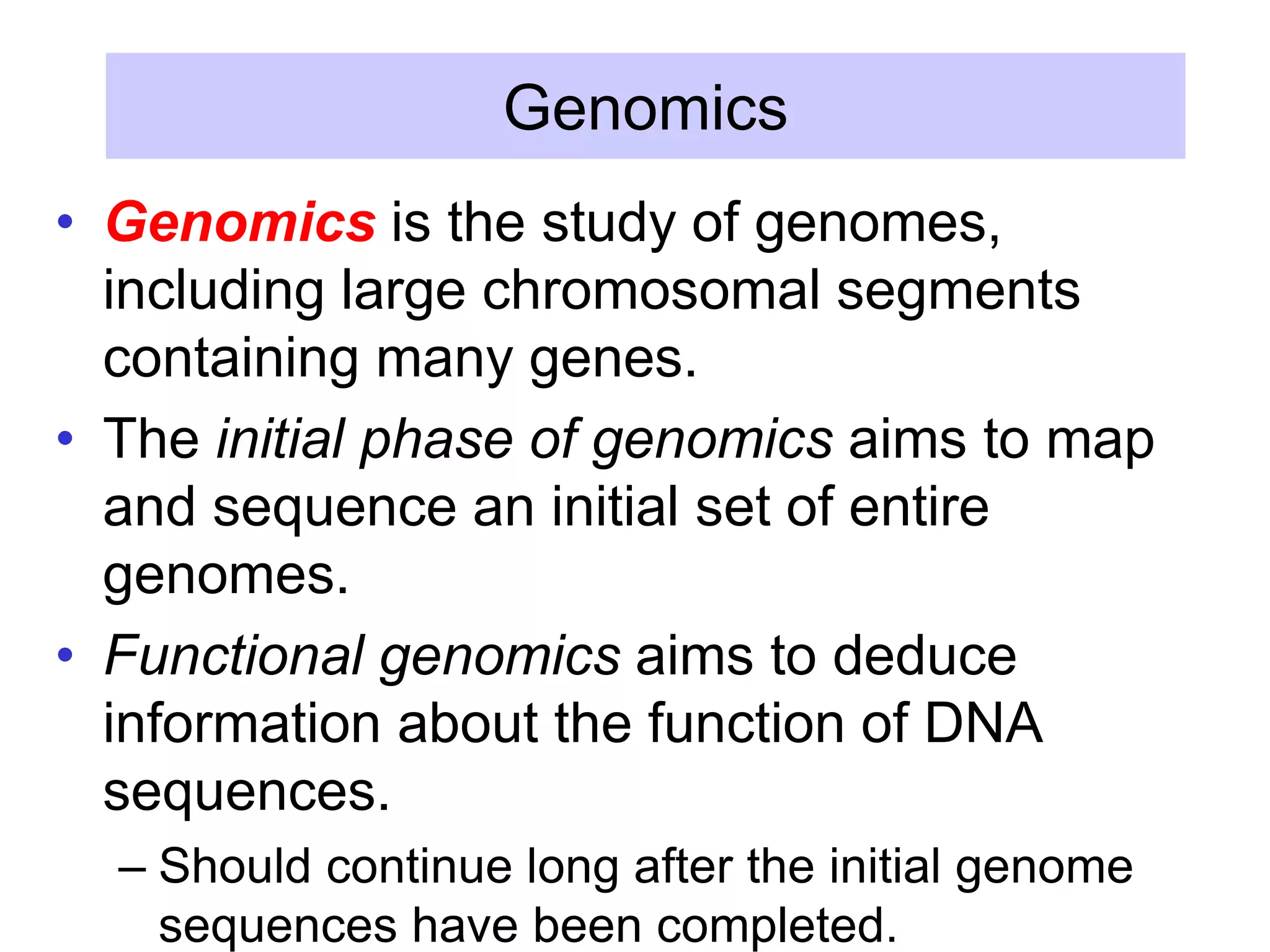 Genomics
• Genomics is the study of genomes,
including large chromosomal segments
containing many genes.
• The initial phase of genomics aims to map
and sequence an initial set of entire
genomes.
• Functional genomics aims to deduce
information about the function of DNA
sequences.
– Should continue long after the initial genome
sequences have been completed.
 