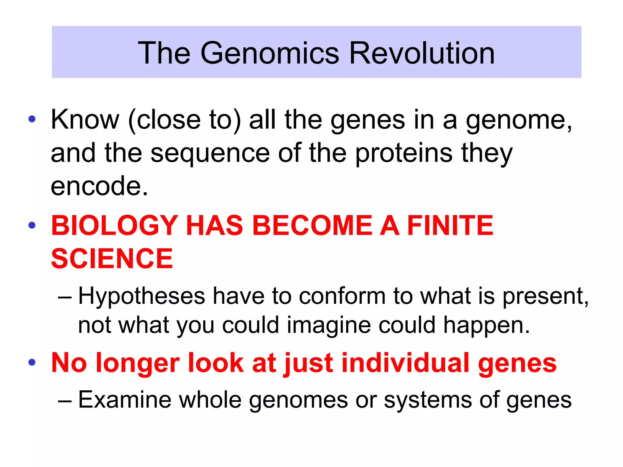 The Genomics Revolution
• Know (close to) all the genes in a genome,
and the sequence of the proteins they
encode.
• BIOLOGY HAS BECOME A FINITE
SCIENCE
– Hypotheses have to conform to what is present,
not what you could imagine could happen.
• No longer look at just individual genes
– Examine whole genomes or systems of genes
 