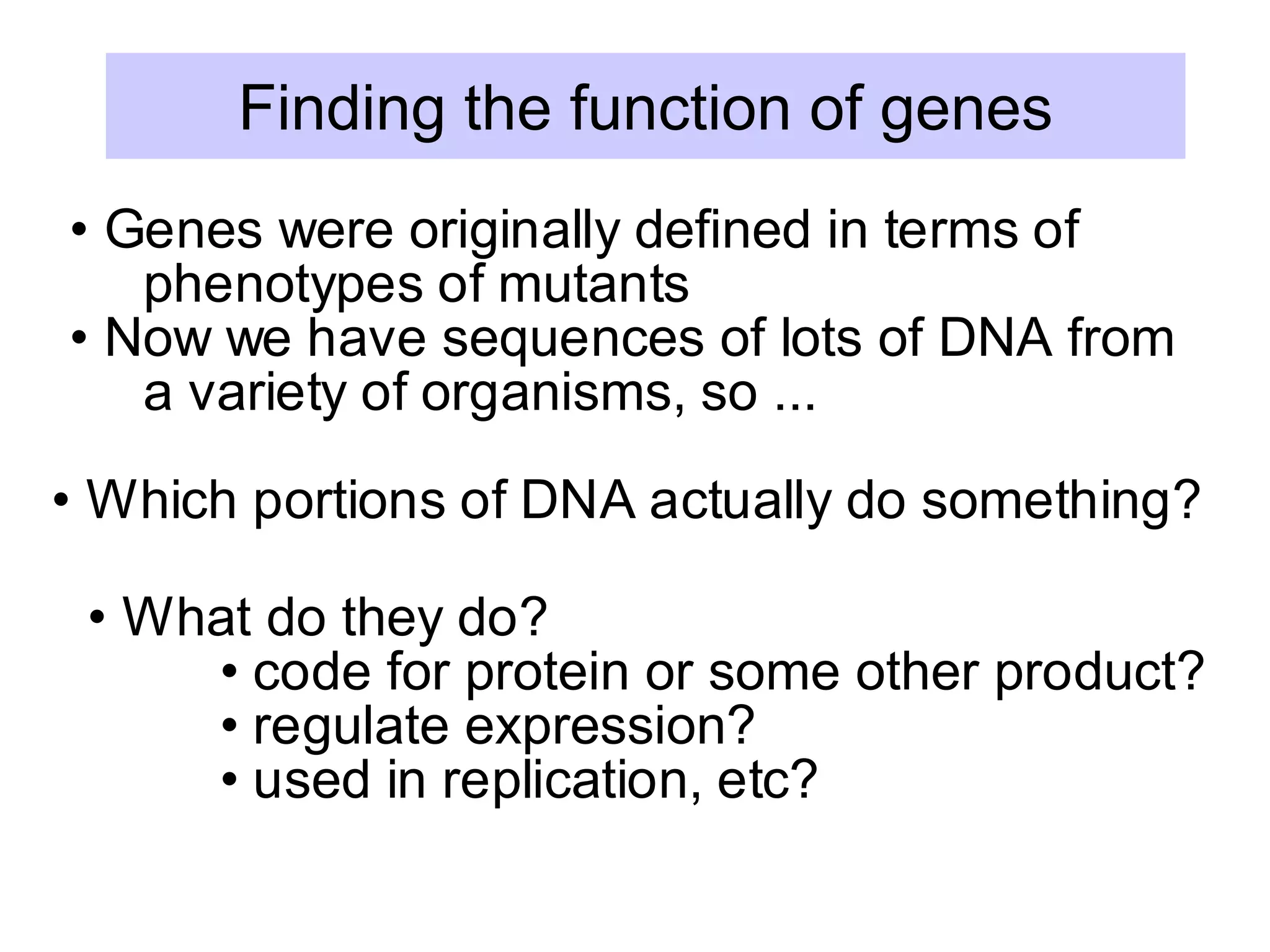 • Genes were originally defined in terms of
phenotypes of mutants
• Now we have sequences of lots of DNA from
a variety of organisms, so ...
• Which portions of DNA actually do something?
• What do they do?
• code for protein or some other product?
• regulate expression?
• used in replication, etc?
Finding the function of genes
 