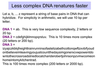 Less complex DNA renatures faster
Let a, b, ... z represent a string of base pairs in DNA that can
hybridize. For simplicity in arithmetic, we will use 10 bp per
letter.
DNA 1 = ab. This is very low sequence complexity, 2 letters or
20 bp.
DNA 2 = cdefghijklmnopqrstuv. This is 10 times more complex
(20 letters or 200 bp).
DNA 3 =
izyajczkblqfreighttrainrunninsofastelizabethcottonqwftzxvbifyoud
ontbelieveimleavingyoujustcountthedaysimgonerxcvwpowentdo
wntothecrossroadstriedtocatchariderobertjohnsonpzvmwcomeon
homeintomykitchentrad.
This is 100 times more complex (200 letters or 2000 bp).
 