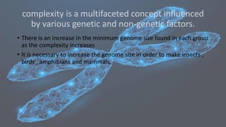 complexity is a multifaceted concept influenced
by various genetic and non-genetic factors.
• There is an increase in the minimum genome size found in each group
as the complexity increases
• It is necessary to increase the genome size in order to make insects ,
birds , amphibians and mammals.
 