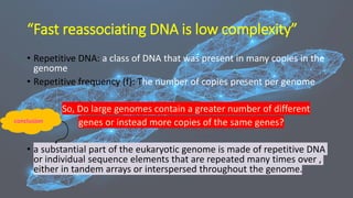 “Fast reassociating DNA is low complexity”
• Repetitive DNA: a class of DNA that was present in many copies in the
genome
• Repetitive frequency (f): The number of copies present per genome
So, Do large genomes contain a greater number of different
genes or instead more copies of the same genes?
• a substantial part of the eukaryotic genome is made of repetitive DNA
or individual sequence elements that are repeated many times over ,
either in tandem arrays or interspersed throughout the genome.
conclusion
 
