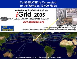 September 26-30, 2005 Calit2 @ University of California, San Diego California Institute for Telecommunications and Information Technology Calit2@UCSD Is Connected  to the World at 10,000 Mbps T   H   E  G   L   O   B   A   L  L   A   M   B   D   A  I   N   T   E   G   R   A   T   E   D  F   A   C   I   L   I   T   Y   Maxine Brown, Tom DeFanti, Co-Chairs www.igrid2005.org 50 Demonstrations, 20 Counties, 10 Gbps/Demo i Grid  2005 