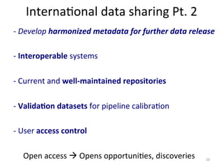 Interna)onal	
  data	
  sharing	
  Pt.	
  2	
  
-­‐	
  Develop	
  harmonized	
  metadata	
  for	
  further	
  data	
  release	
  
-­‐	
  Interoperable	
  systems	
  
-­‐	
  Current	
  and	
  well-­‐maintained	
  repositories	
  
-­‐	
  Valida4on	
  datasets	
  for	
  pipeline	
  calibra)on	
  
-­‐	
  User	
  access	
  control	
  
	
  	
  	
  	
  	
  Open	
  access	
  à	
  Opens	
  opportuni)es,	
  discoveries	
   20	
  
 