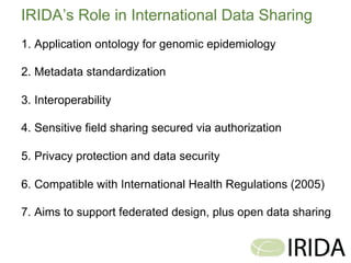 23	
  
IRIDA’s Role in International Data Sharing
1.  Application ontology for genomic epidemiology
2.  Metadata standardization
3.  Interoperability
4.  Sensitive field sharing secured via authorization
5.  Privacy protection and data security
6.  Compatible with International Health Regulations (2005)
7.  Aims to support federated design, plus open data sharing
 