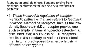 Many autosomal dominant diseases arising from
deleterious mutations fall into one of a few familiar
patterns:
• 1. Those involved in regulation of complex
metabolic pathways that are subject to feedback
inhibition. Membrane receptors such as the low-
density lipoprotein (LDL) receptor provide one
such example; in familial hypercholesterolemia,
discussed later, a 50% loss of LDL receptors
results in a secondary elevation of cholesterol
that, in turn, predisposes to atherosclerosis in
affected heterozygotes.
 