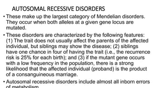 AUTOSOMAL RECESSIVE DISORDERS
• These make up the largest category of Mendelian disorders.
They occur when both alleles at a given gene locus are
mutated.
• These disorders are characterized by the following features:
(1) The trait does not usually affect the parents of the affected
individual, but siblings may show the disease; (2) siblings
have one chance in four of having the trait (i.e., the recurrence
risk is 25% for each birth); and (3) if the mutant gene occurs
with a low frequency in the population, there is a strong
likelihood that the affected individual (proband) is the product
of a consanguineous marriage.
• Autosomal recessive disorders include almost all inborn errors
 