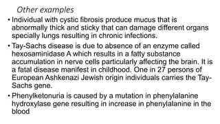Other examples
• Individual with cystic fibrosis produce mucus that is
abnormally thick and sticky that can damage different organs
specially lungs resulting in chronic infections.
• Tay-Sachs disease is due to absence of an enzyme called
hexosaminidase A which results in a fatty substance
accumulation in nerve cells particularly affecting the brain. It is
a fatal disease manifest in childhood. One in 27 persons of
European Ashkenazi Jewish origin individuals carries the Tay-
Sachs gene.
• Phenylketonuria is caused by a mutation in phenylalanine
hydroxylase gene resulting in increase in phenylalanine in the
blood
 