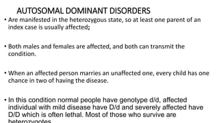 AUTOSOMAL DOMINANT DISORDERS
• Are manifested in the heterozygous state, so at least one parent of an
index case is usually affected;
• Both males and females are affected, and both can transmit the
condition.
• When an affected person marries an unaffected one, every child has one
chance in two of having the disease.
• In this condition normal people have genotype d/d, affected
individual with mild disease have D/d and severely affected have
D/D which is often lethal. Most of those who survive are
 