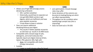 Why I like the S-Traps
PROS
• Allows use of high SDS (strongly anionic
denaturing surfactant)
• SDS = perfect solubilizer
• Historically, would have to separate out
into gel (SDS-PAGE) and do in-gel
digests, which are inefficient and have
poor peptide recoveries
• S-trap allows to keep in solution
• Does not require additional
desalting/cleanup post-digest
• This results in better peptide recoveries
as C18 clean-up results in 25-40% losses
• Compatible with a broad range of salts,
detergents, and small molecules that
typically require pre-digest cleanup (triton,
tween, PEG, glycerol, SDS, high salt)
• Note: not compatible with GuHCl
(charge interaction)
• Scalable
• Larger or small columns allow for broad
range of protein loads
CONS
• w/o optimization, missed cleavage
rates may suffer
• Some iterations of the columns can
be prone to leaking/drying out which
can affect reproducibility
• Throughput can be a problem when
tackling large sample sizes (this is
improving)
• Does not work w/o ≥ 5% SDS
 