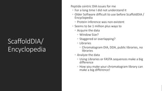 ScaffoldDIA/
Encyclopedia
Peptide centric DIA issues for me
◦ For a long time I did not understand it
◦ Older Software difficult to use before ScaffoldDIA /
Encyclopedia
◦ Protein inference was non existent
◦ Seems to be 1 million plus ways to
◦ Acquire the data
◦ Window Size?
◦ Staggered or overlapping?
◦ Libraries
◦ Chromatogram DIA, DDA, public libraries, no
libraries
◦ Analyze the data
◦ Using Libraries or FASTA sequences make a big
difference
◦ How you make your chromatogram library can
make a big difference!
 