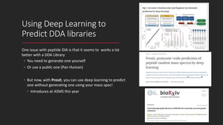 Using Deep Learning to
Predict DDA libraries
One issue with peptide DIA is that it seems to works a lot
better with a DDA Library
◦ You need to generate one yourself
◦ Or use a public one (Pan Human)
◦ But now, with Prosit, you can use deep learning to predict
one without generating one using your mass spec!
◦ Introduces at ASMS this year
 