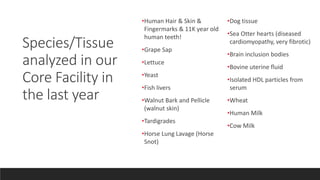 •Human Hair & Skin &
Fingermarks & 11K year old
human teeth!
•Grape Sap
•Lettuce
•Yeast
•Fish livers
•Walnut Bark and Pellicle
(walnut skin)
•Tardigrades
•Horse Lung Lavage (Horse
Snot)
•Dog tissue
•Sea Otter hearts (diseased
cardiomyopathy, very fibrotic)
•Brain inclusion bodies
•Bovine uterine fluid
•Isolated HDL particles from
serum
•Wheat
•Human Milk
•Cow Milk
Species/Tissue
analyzed in our
Core Facility in
the last year
 