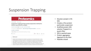 Suspension Trapping
• Dissolve sample in 5%
SDS
• Creates a fine protein
particulate suspension
• Acidified protein SDS
solution Trapped in a
quartz filter
• SDS is washed away
• Protein aggregates
digested on the filter
• Peptides eluted
 