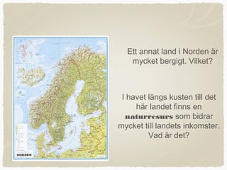 Ett annat land i Norden är
   mycket bergigt. Vilket?



 I havet längs kusten till det
     här landet finns en
  naturresurs som bidrar
mycket till landets inkomster.
         Vad är det?
 