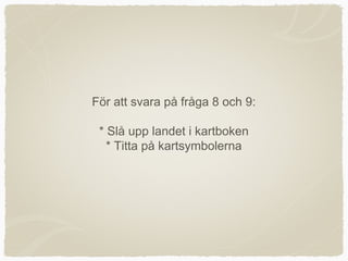 För att svara på fråga 8 och 9:

 * Slå upp landet i kartboken
   * Titta på kartsymbolerna
 