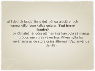 a) I det här landet finns det många glaciärer och
  varma källor som kallas gejsrar. Vad heter
                      landet?
     b) Klimatet här göra att man inte kan odla så många
         grödor, men gräs växer bra. Vilken nytta har
     invånarna av de stora grässlätterna? (Vad används
                            de till?)
 