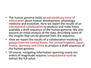 • The human genome holds an extraordinary trove of
  information about human development, physiology,
  medicine and evolution. Here we report the results of an
  international collaboration to produce and make freely
  available a draft sequence of the human genome. We also
  present an initial analysis of the data, describing some of
  the insights that can be gleaned from the sequence.
• Here we report the results of a collaboration involving 20
  groups from the United States, the United Kingdom, Japan,
  France, Germany and China to produce a draft sequence of
  the human genome.
• Of course, navigating information spanning nearly ten
  orders of magnitude requires computational tools to
  extract the full value.
 
