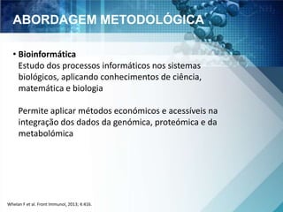 ABORDAGEM METODOLÓGICA 
• Bioinformática 
Estudo dos processos informáticos nos sistemas 
biológicos, aplicando conhecimentos de ciência, 
matemática e biologia 
Permite aplicar métodos económicos e acessíveis na 
integração dos dados da genómica, proteómica e da 
metabolómica 
Whelan F et al. Front Immunol. 2013; 4:416. 
 