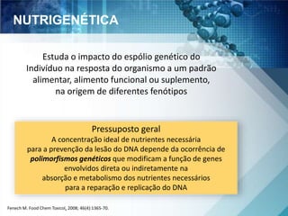NUTRIGENÉTICA 
Estuda o impacto do espólio genético do 
Indivíduo na resposta do organismo a um padrão 
alimentar, alimento funcional ou suplemento, 
na origem de diferentes fenótipos 
Pressuposto geral 
A concentração ideal de nutrientes necessária 
para a prevenção da lesão do DNA depende da ocorrência de 
polimorfismos genéticos que modificam a função de genes 
envolvidos direta ou indiretamente na 
absorção e metabolismo dos nutrientes necessários 
para a reparação e replicação do DNA 
Fenech M. Food Chem Toxicol, 2008; 46(4):1365-70. 
 