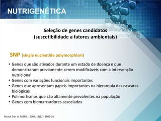 NUTRIGENÉTICA 
Seleção de genes candidatos 
(suscetibilidade a fatores ambientais) 
SNP (single nucleotide polymorphism) 
• Genes que são ativados durante um estado de doença e que 
demonstraram previamente serem modificáveis com a intervenção 
nutricional 
• Genes com variações funcionais importantes 
• Genes que apresentam papeis importantes na hierarquia das cascatas 
biológicas 
• Polimorfismos que são altamente prevalentes na população 
• Genes com biomarcardores associados 
Mutch D et al. FASEB J. 2005; 19(12): 1602-16. 
 