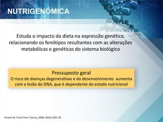 NUTRIGENÓMICA 
Estuda o impacto da dieta na expressão genética, 
relacionando os fenótipos resultantes com as alterações 
metabólicas e genéticas do sistema biológico 
Pressuposto geral 
O risco de doenças degenerativas e do desenvolvimento aumenta 
com a lesão do DNA, que é dependente do estado nutricional 
Fenech M. Food Chem Toxicol, 2008; 46(4):1365-70. 
 
