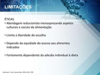 LIMITAÇÕES 
ÉTICAS 
• Abordagem reducionista menosprezando aspetos 
culturais e sociais da alimentação 
• Limita a liberdade de escolha 
• Depende da equidade do acesso aos alimentos 
indicados 
• Fortemente dependente da adesão individual à dieta 
Hulimann T et al. Genes Nutr. 2014; 9(1): 370. 
 