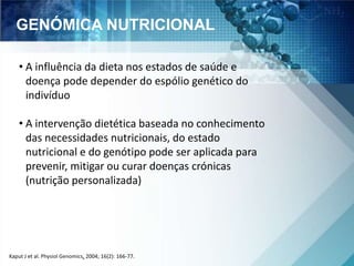 GENÓMICA NUTRICIONAL 
• A influência da dieta nos estados de saúde e 
doença pode depender do espólio genético do 
indivíduo 
• A intervenção dietética baseada no conhecimento 
das necessidades nutricionais, do estado 
nutricional e do genótipo pode ser aplicada para 
prevenir, mitigar ou curar doenças crónicas 
(nutrição personalizada) 
Kaput J et al. Physiol Genomics, 2004; 16(2): 166-77. 
 