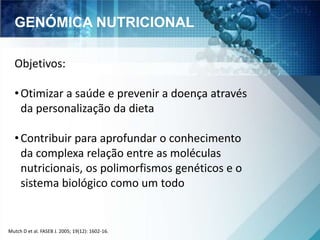 GENÓMICA NUTRICIONAL 
Objetivos: 
• Otimizar a saúde e prevenir a doença através 
da personalização da dieta 
• Contribuir para aprofundar o conhecimento 
da complexa relação entre as moléculas 
nutricionais, os polimorfismos genéticos e o 
sistema biológico como um todo 
Mutch D et al. FASEB J. 2005; 19(12): 1602-16. 
 