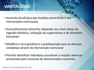 VANTAGENS 
• Aumento da eficácia das medidas preventivas e das 
intervenções nutricionais 
• Aconselhamento alimentar adaptado aos níveis ideais de 
ingestão dietética, utilização de suplementos e de alimentos 
funcionais 
• Modifica o risco genético e a predisposição para as doenças 
complexas através da intervenção nutricional 
• Permite identificar indivíduos suscetíveis a reações adversas 
provocadas pelo consumo de determinados nutrientes 
Hulimann T et al. Genes Nutr. 2014; 9(1): 370. 
 