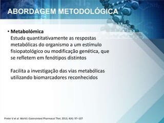 ABORDAGEM METODOLÓGICA 
• Metabolómica 
Estuda quantitativamente as respostas 
metabólicas do organismo a um estímulo 
fisiopatológico ou modificação genética, que 
se refletem em fenótipos distintos 
Facilita a investigação das vias metabólicas 
utilizando biomarcadores reconhecidos 
Preter V et al. World J Gastrointest Pharmacol Ther, 2013; 4(4): 97–107 
 