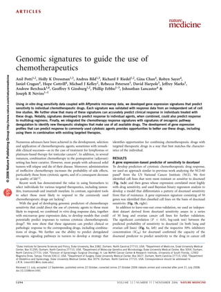 Genomic signatures to guide the use of
chemotherapeutics
Anil Potti1,2, Holly K Dressman1,3, Andrea Bild1,3, Richard F Riedel1,2, Gina Chan4, Robyn Sayer4,
Janiel Cragun4, Hope Cottrill4, Michael J Kelley2, Rebecca Petersen5, David Harpole5, Jeffrey Marks5,
Andrew Berchuck1,6, Geoffrey S Ginsburg1,2, Phillip Febbo1–3, Johnathan Lancaster4 &
Joseph R Nevins1–3
Using in vitro drug sensitivity data coupled with Affymetrix microarray data, we developed gene expression signatures that predict
sensitivity to individual chemotherapeutic drugs. Each signature was validated with response data from an independent set of cell
line studies. We further show that many of these signatures can accurately predict clinical response in individuals treated with
these drugs. Notably, signatures developed to predict response to individual agents, when combined, could also predict response
to multidrug regimens. Finally, we integrated the chemotherapy response signatures with signatures of oncogenic pathway
deregulation to identify new therapeutic strategies that make use of all available drugs. The development of gene expression
proﬁles that can predict response to commonly used cytotoxic agents provides opportunities to better use these drugs, including
using them in combination with existing targeted therapies.
Numerous advances have been achieved in the development, selection
and application of chemotherapeutic agents, sometimes with remark-
able clinical successes—as in the case of treatment for lymphomas or
platinum-based therapy for testicular cancers1. In addition, in several
instances, combination chemotherapy in the postoperative (adjuvant)
setting has been curative. However, most people with advanced solid
tumors will relapse and die of their disease. Moreover, administration
of ineffective chemotherapy increases the probability of side effects,
particularly those from cytotoxic agents, and of a consequent decrease
in quality of life1,2.
Recent work has demonstrated the value in using biomarkers to
select individuals for various targeted therapeutics, including tamox-
ifen, trastuzumab and imatinib mesylate. In contrast, equivalent tools
to select those most likely to respond to the commonly used
chemotherapeutic drugs are lacking3.
With the goal of developing genomic predictors of chemotherapy
sensitivity that could direct the use of cytotoxic agents to those most
likely to respond, we combined in vitro drug response data, together
with microarray gene expression data, to develop models that could
potentially predict responses to various cytotoxic chemotherapeutic
drugs4. We now show that these signatures can predict clinical or
pathologic response to the corresponding drugs, including combina-
tions of drugs. We further use the ability to predict deregulated
oncogenic signaling pathways in tumors to develop a strategy that
identiﬁes opportunities for combining chemotherapeutic drugs with
targeted therapeutic drugs in a way that best matches the character-
istics of the individual.
RESULTS
A gene expression–based predictor of sensitivity to docetaxel
To develop predictors of cytotoxic chemotherapeutic drug response,
we used an approach similar to previous work analyzing the NCI-60
panel4 from the US National Cancer Institute (NCI). We ﬁrst
identiﬁed cell lines that were most resistant or sensitive to docetaxel
(Fig. 1a,b) and then genes whose expression correlated most highly
with drug sensitivity, and used Bayesian binary regression analysis to
develop a model that differentiates a pattern of docetaxel sensitivity
from that of resistance. A gene expression signature consisting of 50
genes was identiﬁed that classiﬁed cell lines on the basis of docetaxel
sensitivity (Fig. 1b, right).
In addition to leave-one-out cross-validation, we used an indepen-
dent dataset derived from docetaxel sensitivity assays in a series
of 30 lung and ovarian cancer cell lines for further validation.
The signiﬁcant correlation (P o 0.01, log-rank test) between the
predicted probability of sensitivity to docetaxel (in both lung and
ovarian cell lines) (Fig. 1c, left) and the respective 50% inhibitory
concentration (IC50) for docetaxel conﬁrmed the capacity of the
docetaxel predictor to predict sensitivity to the drug in cancer cell
©2008NaturePublishingGrouphttp://www.nature.com/naturemedicine
Received 11 July; accepted 12 September; published online 22 October; corrected online 27 October 2006 (details online) and corrected after print 21 July 2008;
doi:10.1038/nm1491
1Duke Institute for Genome Sciences and Policy, Duke University, Box 3382, Durham, North Carolina 27710, USA. 2Department of Medicine, Duke University Medical
Center, Box 31295, Durham, North Carolina 27710, USA. 3Department of Molecular Genetics and Microbiology, Duke University Medical Center, Box 3054, Durham,
North Carolina 27710, USA. 4Division of Gynecologic Surgical Oncology, H. Lee Mofﬁtt Cancer Center & Research Institute, University of South Florida, 12902
Magnolia Drive, Tampa, Florida 33612, USA. 5Department of Surgery, Duke University Medical Center, Box 3627, Durham, North Carolina 27710, USA. 6Department
of Obstetrics and Gynecology, Duke University Medical Center, Box 3079, Durham, North Carolina 27710, USA. Correspondence should be addressed to
J.R.N. (nevin001@mc.duke.edu).
1294 VOLUME 12 [ NUMBER 11 [ NOVEMBER 2006 NATURE MEDICINE
A R T I C L E S
 