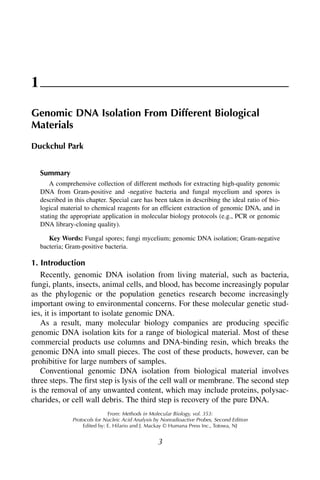 1
Genomic DNA Isolation From Different Biological
Materials
Duckchul Park


    Summary
        A comprehensive collection of different methods for extracting high-quality genomic
    DNA from Gram-positive and -negative bacteria and fungal mycelium and spores is
    described in this chapter. Special care has been taken in describing the ideal ratio of bio-
    logical material to chemical reagents for an efficient extraction of genomic DNA, and in
    stating the appropriate application in molecular biology protocols (e.g., PCR or genomic
    DNA library-cloning quality).

       Key Words: Fungal spores; fungi mycelium; genomic DNA isolation; Gram-negative
    bacteria; Gram-positive bacteria.

1. Introduction
   Recently, genomic DNA isolation from living material, such as bacteria,
fungi, plants, insects, animal cells, and blood, has become increasingly popular
as the phylogenic or the population genetics research become increasingly
important owing to environmental concerns. For these molecular genetic stud-
ies, it is important to isolate genomic DNA.
   As a result, many molecular biology companies are producing specific
genomic DNA isolation kits for a range of biological material. Most of these
commercial products use columns and DNA-binding resin, which breaks the
genomic DNA into small pieces. The cost of these products, however, can be
prohibitive for large numbers of samples.
   Conventional genomic DNA isolation from biological material involves
three steps. The first step is lysis of the cell wall or membrane. The second step
is the removal of any unwanted content, which may include proteins, polysac-
charides, or cell wall debris. The third step is recovery of the pure DNA.
                               From: Methods in Molecular Biology, vol. 353:
                Protocols for Nucleic Acid Analysis by Nonradioactive Probes, Second Edition
                    Edited by: E. Hilario and J. Mackay © Humana Press Inc., Totowa, NJ


                                                     3
 