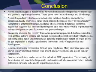 Conclusion
• Recent studies suggest a possible link between human assisted reproductive technology
and genomic imprinting disorders. These genes have both advantage and disadvatage.
• Assisted reproductive technology includes the isolation, handling and culture of
gametes and early embryos at times when imprinted genes are likely to be particularly
vulnerable to external influences. Evidence of sex‐specific differences in imprint
acquisition suggests that male and female germ cells may be susceptible to perturbations
in imprinted genes at specific prenatal and postnatal stages.
• Increasing attention has recently focused on potential epigenetic disturbances resulting
from embryo culture, somatic cell nuclear cloning and assisted reproductive technology,
indicating that a better understanding of genomic imprinting or parent‐of‐origin effects
on gen expression is highly significant to the current study of reproduction and
development.
• Genomic imprinting represents a form of gene regulation. Many imprinted genes are
known to play important roles in fetal growth and development, and also in tumour
suppression.
• Concurrent with this, studies are needed to look at ART populations .The necessity of
these studies will need to be large-scale, multicentre and take account of ‘other’ defects
not known currently to be due to imprinting problems.
 