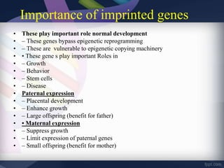 Importance of imprinted genes
• These play important role normal development
• – These genes bypass epigenetic reprogramming
• – These are vulnerable to epigenetic copying machinery
• • These gene s play important Roles in
• – Growth
• – Behavior
• – Stem cells
• – Disease
• Paternal expression
• – Placental development
• – Enhance growth
• – Large offspring (benefit for father)
• • Maternal expression
• – Suppress growth
• – Limit expression of paternal genes
• – Small offspring (benefit for mother)
 