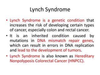 Lynch Syndrome
• Lynch Syndrome is a genetic condition that
increases the risk of developing certain types
of cancer, especially colon and rectal cancer.
• It is an inherited condition caused by
mutations in DNA mismatch repair genes,
which can result in errors in DNA replication
and lead to the development of tumors.
• Lynch Syndrome is also known as Hereditary
Nonpolyposis Colorectal Cancer (HNPCC).
 