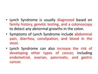 • Lynch Syndrome is usually diagnosed based on
family history, genetic testing, and a colonoscopy
to detect any abnormal growths in the colon.
• Symptoms of Lynch Syndrome include abdominal
pain, diarrhea, constipation, and blood in the
stool.
• Lynch Syndrome can also increase the risk of
developing other types of cancer, including
endometrial, ovarian, pancreatic, and gastric
cancer.
 