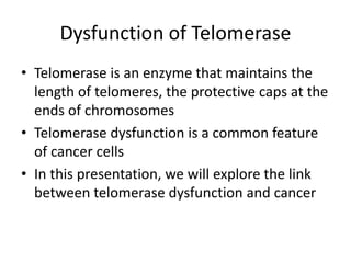 Dysfunction of Telomerase
• Telomerase is an enzyme that maintains the
length of telomeres, the protective caps at the
ends of chromosomes
• Telomerase dysfunction is a common feature
of cancer cells
• In this presentation, we will explore the link
between telomerase dysfunction and cancer
 
